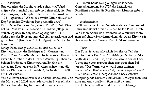 Textfeld: GeschichteUm das Alter der Kirche wurde schon viel Wind aufgewirbelt. Anla dazu gab die Jahreszahl, die ber dem Eingang zur Krypta zu finden ist. Sie wurde mit 1251 gedeutet, Wobei die zweite Ziffer ein auf den Kopf gestellter Zweier in Spiegelschrift wre. Ein anderer Fachmann legte sie auf 1451 fest. 1969 hat Dr. Ress vom Landesamt fr Denkmalpflege in Wrzburg das Streitobjekt endgltig mit 1251 datiert, mit der Begrndung, da sich romanischer und gotischer Stil (Rund- und Spitzbgen) bei der Kirche berhren.Einige Fachleute glauben auch, da die beiden Kirchenpatrone, das Brderpaar St. Cosmas und Damian auf das Alter der Kirche hinweisen. Nur noch zwei alte Kirchen in der Dizse Wrzburg haben die beiden Brder zum Kirchenpatron. Es sind die ehemalige Klosterkirche in Wechterswinkel und die frhere Pfarrkirche in Hundsfeld, die beide vor 1450 errichtet wurden.Vor der Reformation war diese Kirche katholisch. Von der Mitte des 16.Jhd. an wurde auch in Euerbach die Reformation durchgefhrt und die Kirche war von 1711 ab fr beide Religionsgemeinschaften Gottesdienstraum, bis 1739 die katholische Familienkirche fr die Familie von Mnster gebaut wurde.Auenansicht1970 wurde die Auenfassade umfassend restauriert. Turm und Schiff erhielten einen hellen Putz. Durch den schon mehrmals erwhnten Gadenumbau stt man auf einige Schwierigkeiten, die ganze Kirche mit ihrem wuchtigen Turm auf ein Bild zu bekommen.TurmDer Turm ist wahrscheinlich der lteste Teil der Kirche. Seine Rund- und Spitzbgen deuten auf die Mitte des 13. Jhd. Hin, er wurde also in der Zeit des bergangs vom romanischen zum gotischen Stil erbaut. Der Turm wurde wohl einer kleinen romanischen Kirche angefgt, die eine Apsis besaߔ.Die beiden ersten Obergeschoe sind durch zwei vorspringende Mauern einmal vom Untergescho und zum anderen vom Schlugescho getrennt.Das Untergescho verfgt ber ein spitzbogig, 